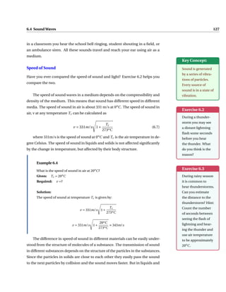 6.4 Sound Waves 127
in a classroom you hear the school bell ringing, student shouting in a field, or
an ambulance siren. All these sounds travel and reach your ear using air as a
medium.
Key Concept:
Sound is generated
by a series of vibra-
tions of particles.
Every source of
sound is in a state of
vibration.
Speed of Sound
Have you ever compared the speed of sound and light? Exercise 6.2 helps you
compare the two.
Exercise 6.2
During a thunder-
storm you may see
a distant lightning
flash some seconds
before you hear
the thunder. What
do you think is the
reason?
The speed of sound waves in a medium depends on the compressibility and
density of the medium. This means that sound has different speed in different
media. The speed of sound in air is about 331 m/s at 0o
C. The speed of sound in
air, v at any temperature Tc can be calculated as
v = 331m/s
s
1+
Tc
273oC
(6.7)
where 331m/s is the speed of sound at 0o
C and Tc is the air temperature in de-
gree Celsius. The speed of sound in liquids and solids is not affected significantly
by the change in temperature, but affected by their body structure.
Exercise 6.3
During rainy season
it is common to
hear thunderstorms.
Can you estimate
the distance to the
thunderstorm? Hint:
Count the number
of seconds between
seeing the flash of
lightning and hear-
ing the thunder and
use air temperature
to be approximately
20o
C.
Example 6.4
What is the speed of sound in air at 20o
C?
Given: Tc = 20o
C
Required: v =?
Solution:
The speed of sound at temperature Tc is given by:
v = 331m/s
s
1+
Tc
273oC
v = 331m/s
s
1+
20oC
273oC
≈ 343m/s
The difference in speed of sound in different materials can be easily under-
stood from the structure of molecules of a substance. The transmission of sound
in different substances depends on the structure of the particles in the substances.
Since the particles in solids are close to each other they easily pass the sound
to the next particles by collision and the sound moves faster. But in liquids and
 