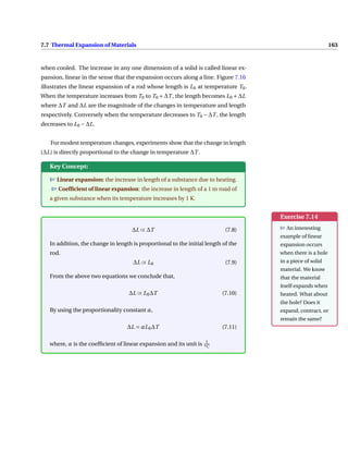 7.7 Thermal Expansion of Materials 163
when cooled. The increase in any one dimension of a solid is called linear ex-
pansion, linear in the sense that the expansion occurs along a line. Figure 7.16
illustrates the linear expansion of a rod whose length is L0 at temperature T0.
When the temperature increases from T0 to T0 +∆T , the length becomes L0 +∆L
where ∆T and ∆L are the magnitude of the changes in temperature and length
respectively. Conversely when the temperature decreases to T0 −∆T , the length
decreases to L0 −∆L.
For modest temperature changes, experiments show that the change in length
(∆L) is directly proportional to the change in temperature ∆T .
Key Concept:
T Linear expansion: the increase in length of a substance due to heating.
T Coefficient of linear expansion: the increase in length of a 1 m road of
a given substance when its temperature increases by 1 K.
Exercise 7.14
T An interesting
example of linear
expansion occurs
when there is a hole
in a piece of solid
material. We know
that the material
itself expands when
heated. What about
the hole? Does it
expand, contract, or
remain the same?
∆L ∝ ∆T (7.8)
In addition, the change in length is proportional to the initial length of the
rod.
∆L ∝ L0 (7.9)
From the above two equations we conclude that,
∆L ∝ L0∆T (7.10)
By using the proportionality constant α,
∆L = αL0∆T (7.11)
where, α is the coefficient of linear expansion and its unit is 1
oC
 
