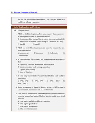 7.7 Thermal Expansion of Materials 167
∆T and the initial length of the rod Lo. ∆L = αL0∆T , where α is
coefficient of linear expansion.
End of Unit Questions and Problems
Part I Multiple choice
1. Which of the following best defines temperature? Temperature is:
A. the degree of hotness or coldness of a body
B. the measure of the average kinetic energy of a molecule in a body
C. the measure of the total kinetic energy of a molecule in a body
D. A and B E. A and C
2. Which one of the following instruments is used to measure the tem-
perature of a body?
A. Anemometer B. Barometer C. Hydrometer D.
Thermometer
3. In constructing a thermometer it is necessary to use a substance
that:
A. Expands or contracts with change in temperature
B. Remains constant while heating or cooling
C. Explode while heating
D. None of the above
4. At what temperature do the Fahrenheit and Celsius scale read the
same value?
A. 40o
C, 40o
F B. -40o
C, 40o
F C. -40o
C, − 40o
F D.
40o
C, −40o
F
5. Room temperature is about 20 degrees on the: A. Kelvin scale B.
Celsius scale C. Fahrenheit scale D. Absolute scale
6. Thin strips of iron and zinc are weld together to form a bimetallic
strip that bends when heated. The iron is on the inside of the bend
because:
A. It has higher coefficient of linear expansion
B. It has higher specific heat
C. It has higher temperature
D. It has lower temperature
 