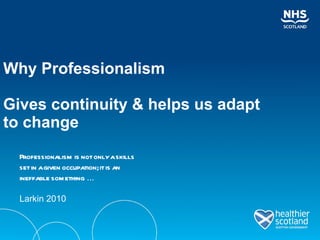 Why Professionalism  Gives continuity & helps us adapt to change Professionalism is not only a skills set in a given occupation; it is an ineffable something  ... Larkin 2010  