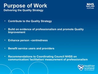 Purpose of Work Delivering the Quality Strategy Contribute to the Quality Strategy Build on evidence of professionalism and promote Quality Improvement Enhance person –centredness  Benefit service users and providers Recommendations to Coordinating Council NHSS on communication/ facilitation/ measurement of professionalism 
