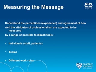 Measuring the Message Understand the perceptions (experience) and agreement of how well the attributes of professionalism are expected to be measured by a range of possible feedback tools : Individuals (staff, patients) Teams  Different work-roles 
