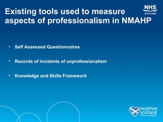 Existing tools used to measure  aspects of professionalism in NMAHP Self Assessed Questionnaires Records of incidents of unprofessionalism Knowledge and Skills Framework 