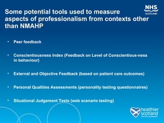 Some potential tools used to measure  aspects of professionalism from contexts other than NMAHP Peer feedback Conscientiousness Index (Feedback on Level of Conscientious-ness in behaviour)  External and Objective Feedback (based on patient care outcomes) Personal Qualities Assessments (personality testing questionnaires)  Situational Judgement Tests (web scenario testing) 