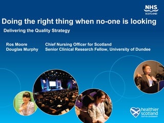 Doing the right thing when no-one is looking Delivering the Quality Strategy Ros Moore   Chief Nursing Officer for Scotland Douglas Murphy   Senior Clinical Research Fellow, University of Dundee 