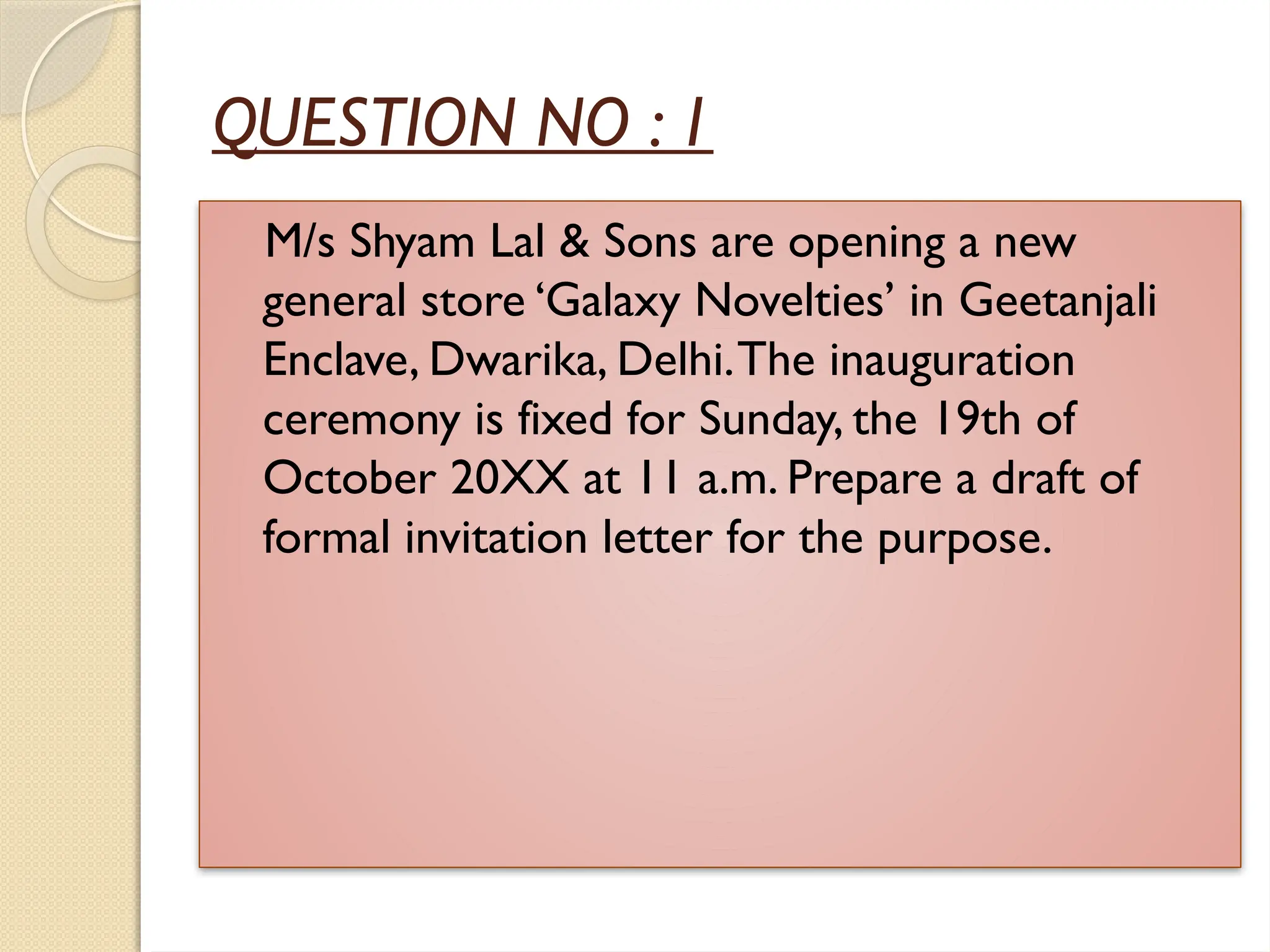 QUESTION NO : 1
M/s Shyam Lal & Sons are opening a new
general store ‘Galaxy Novelties’ in Geetanjali
Enclave, Dwarika, Delhi.The inauguration
ceremony is fixed for Sunday, the 19th of
October 20XX at 11 a.m. Prepare a draft of
formal invitation letter for the purpose.
 