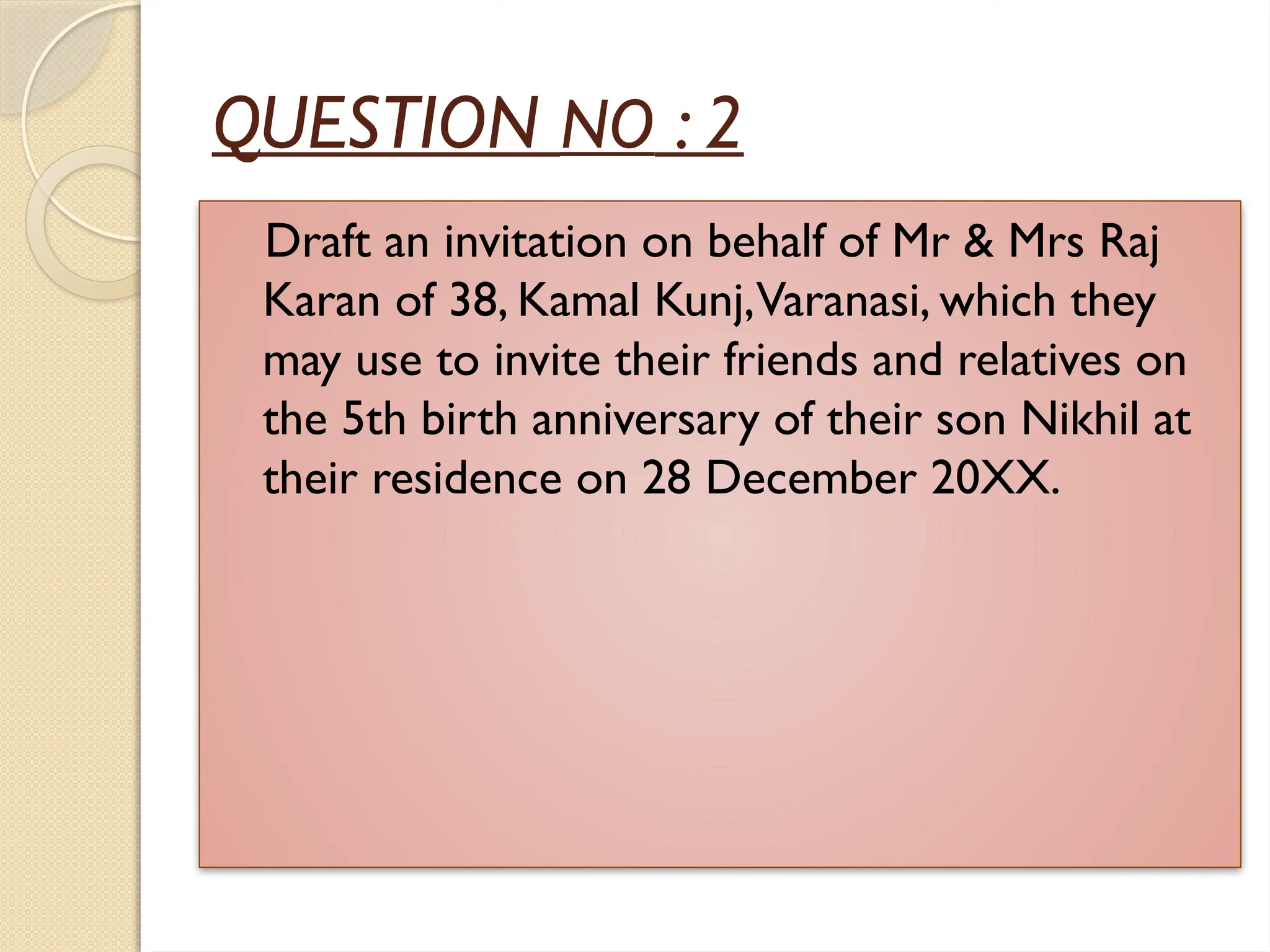 QUESTION NO : 2
Draft an invitation on behalf of Mr & Mrs Raj
Karan of 38, Kamal Kunj,Varanasi, which they
may use to invite their friends and relatives on
the 5th birth anniversary of their son Nikhil at
their residence on 28 December 20XX.
 