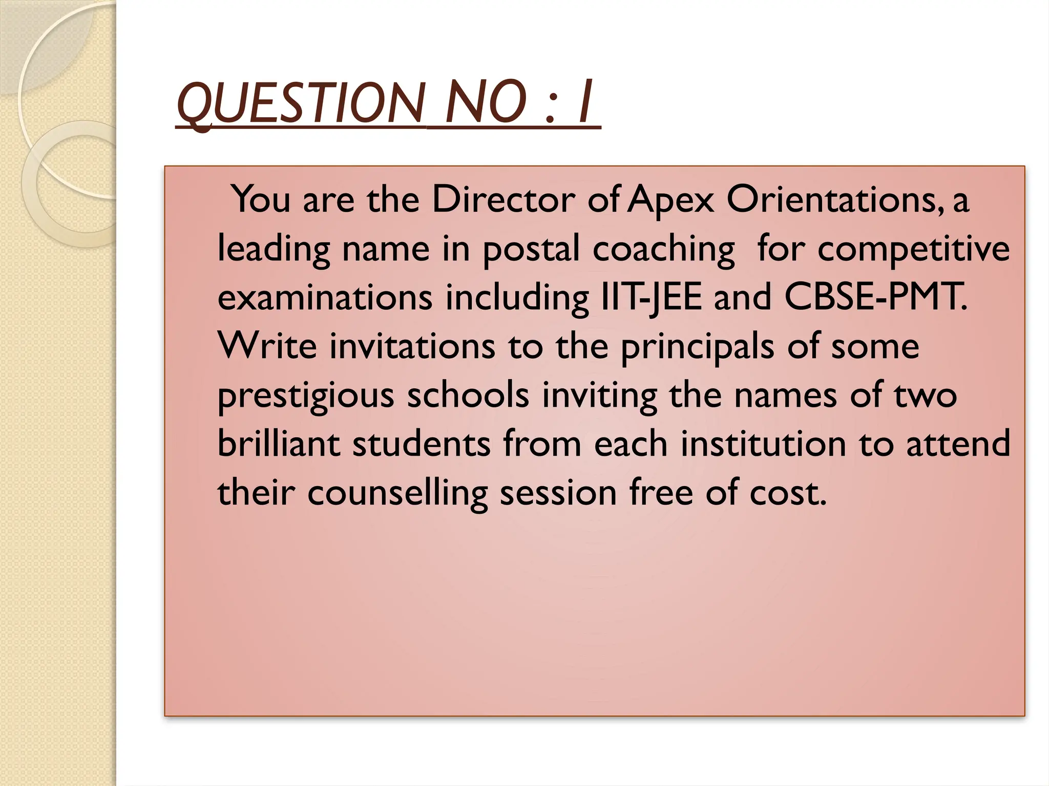 QUESTION NO : 1
You are the Director of Apex Orientations, a
leading name in postal coaching for competitive
examinations including IIT-JEE and CBSE-PMT.
Write invitations to the principals of some
prestigious schools inviting the names of two
brilliant students from each institution to attend
their counselling session free of cost.
 