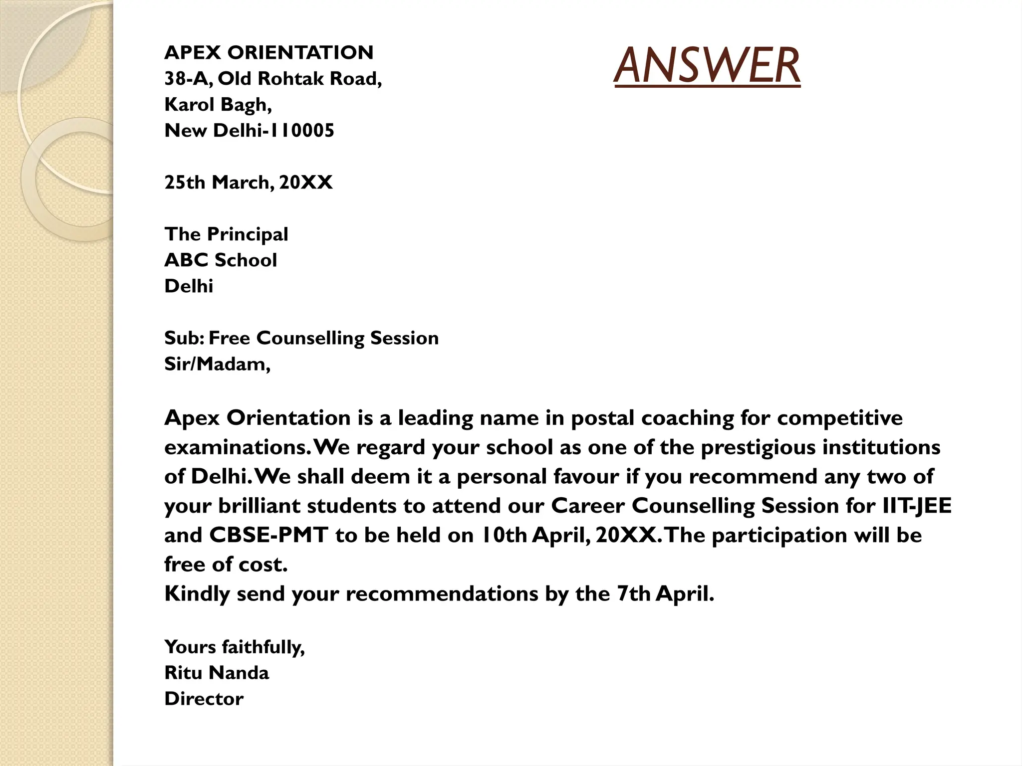ANSWER
APEX ORIENTATION
38-A, Old Rohtak Road,
Karol Bagh,
New Delhi-110005
25th March, 20XX
The Principal
ABC School
Delhi
Sub: Free Counselling Session
Sir/Madam,
Apex Orientation is a leading name in postal coaching for competitive
examinations.We regard your school as one of the prestigious institutions
of Delhi.We shall deem it a personal favour if you recommend any two of
your brilliant students to attend our Career Counselling Session for IIT
-JEE
and CBSE-PMT to be held on 10th April, 20XX.The participation will be
free of cost.
Kindly send your recommendations by the 7th April.
Yours faithfully,
Ritu Nanda
Director
 
