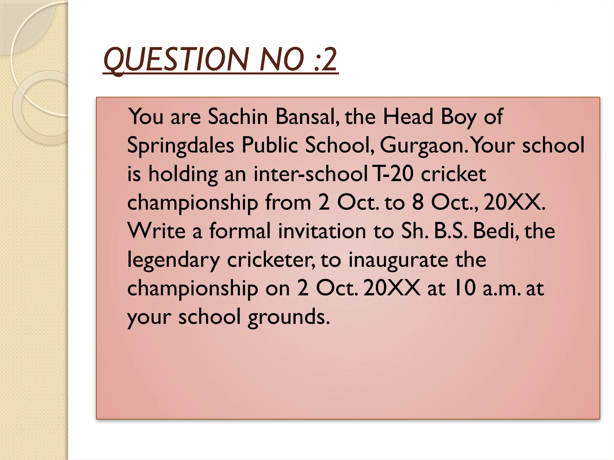 QUESTION NO :2
You are Sachin Bansal, the Head Boy of
Springdales Public School, Gurgaon.Your school
is holding an inter-schoolT-20 cricket
championship from 2 Oct. to 8 Oct., 20XX.
Write a formal invitation to Sh. B.S. Bedi, the
legendary cricketer, to inaugurate the
championship on 2 Oct. 20XX at 10 a.m. at
your school grounds.
 