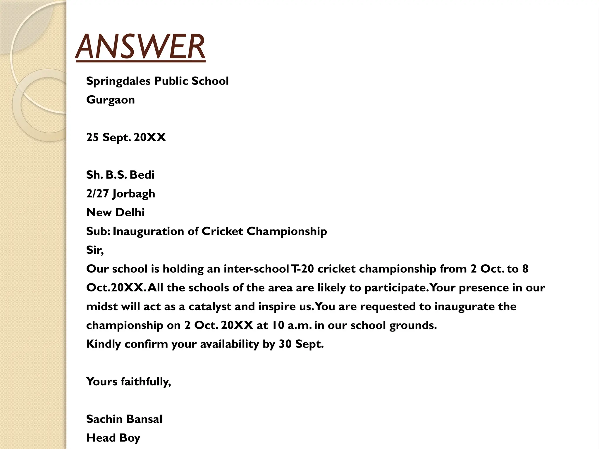 ANSWER
Springdales Public School
Gurgaon
25 Sept. 20XX
Sh. B.S. Bedi
2/27 Jorbagh
New Delhi
Sub: Inauguration of Cricket Championship
Sir,
Our school is holding an inter-schoolT
-20 cricket championship from 2 Oct. to 8
Oct.20XX.All the schools of the area are likely to participate.Your presence in our
midst will act as a catalyst and inspire us.You are requested to inaugurate the
championship on 2 Oct. 20XX at 10 a.m. in our school grounds.
Kindly confirm your availability by 30 Sept.
Yours faithfully,
Sachin Bansal
Head Boy
 