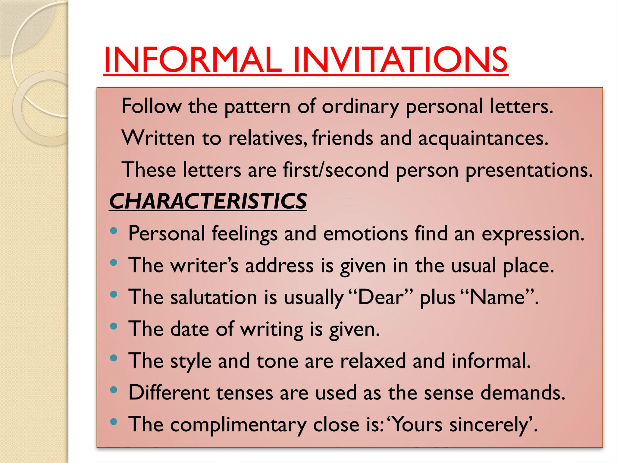 INFORMAL INVITATIONS
Follow the pattern of ordinary personal letters.
Written to relatives, friends and acquaintances.
These letters are first/second person presentations.
CHARACTERISTICS
 Personal feelings and emotions find an expression.
 The writer’s address is given in the usual place.
 The salutation is usually “Dear” plus “Name”.
 The date of writing is given.
 The style and tone are relaxed and informal.
 Different tenses are used as the sense demands.
 The complimentary close is:‘Yours sincerely’.
 