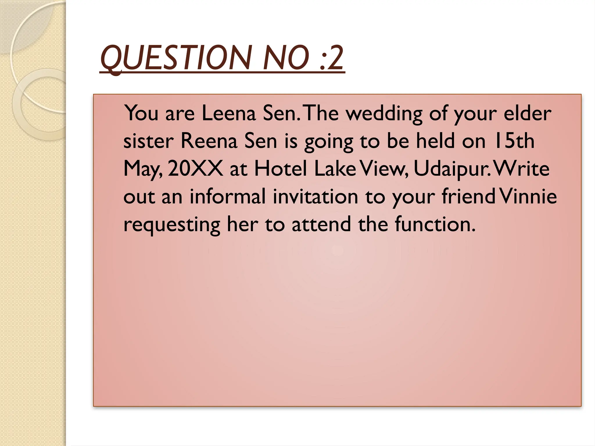 QUESTION NO :2
You are Leena Sen.The wedding of your elder
sister Reena Sen is going to be held on 15th
May, 20XX at Hotel LakeView, Udaipur.Write
out an informal invitation to your friendVinnie
requesting her to attend the function.
 