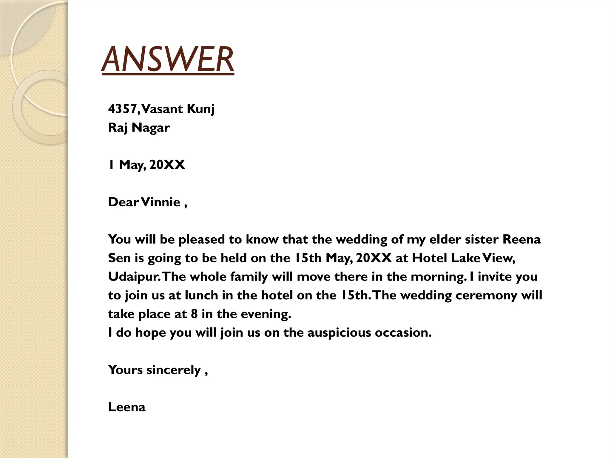 ANSWER
4357,Vasant Kunj
Raj Nagar
1 May, 20XX
DearVinnie ,
You will be pleased to know that the wedding of my elder sister Reena
Sen is going to be held on the 15th May, 20XX at Hotel LakeView,
Udaipur.The whole family will move there in the morning. I invite you
to join us at lunch in the hotel on the 15th.The wedding ceremony will
take place at 8 in the evening.
I do hope you will join us on the auspicious occasion.
Yours sincerely ,
Leena
 