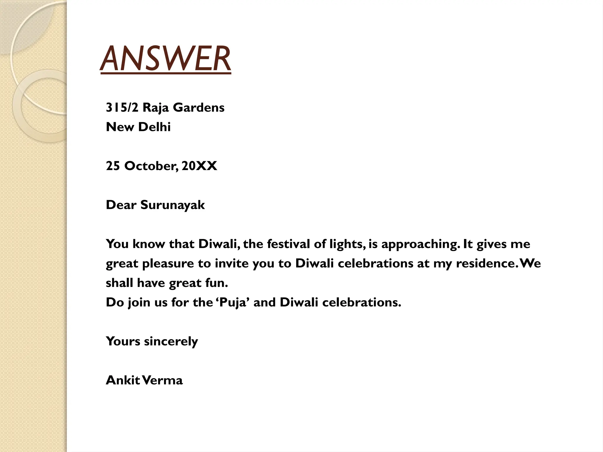 ANSWER
315/2 Raja Gardens
New Delhi
25 October, 20XX
Dear Surunayak
You know that Diwali, the festival of lights, is approaching. It gives me
great pleasure to invite you to Diwali celebrations at my residence.We
shall have great fun.
Do join us for the ‘Puja’ and Diwali celebrations.
Yours sincerely
AnkitVerma
 