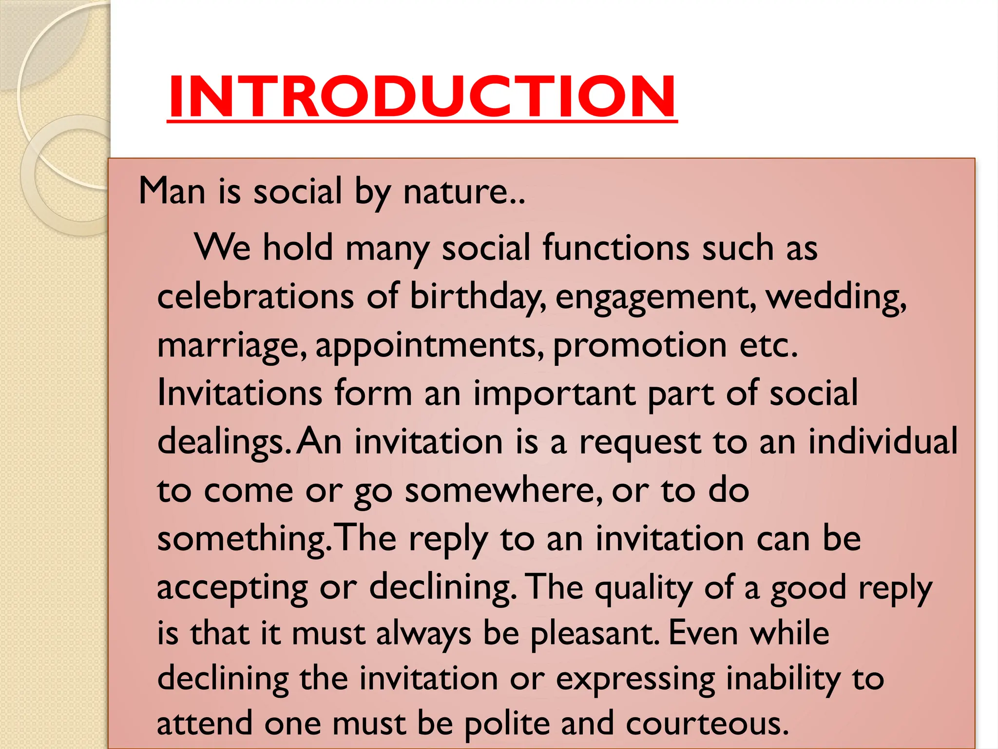 INTRODUCTION
Man is social by nature..
We hold many social functions such as
celebrations of birthday, engagement, wedding,
marriage, appointments, promotion etc.
Invitations form an important part of social
dealings.An invitation is a request to an individual
to come or go somewhere, or to do
something.The reply to an invitation can be
accepting or declining.The quality of a good reply
is that it must always be pleasant. Even while
declining the invitation or expressing inability to
attend one must be polite and courteous.
 