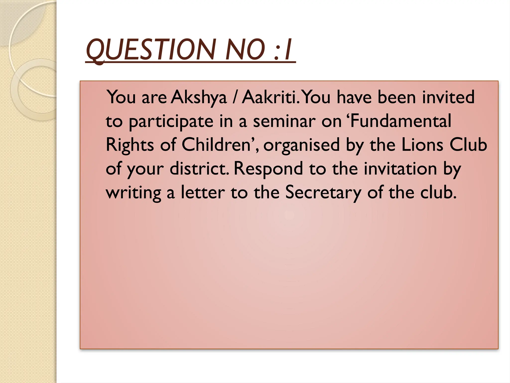QUESTION NO :1
You are Akshya / Aakriti.You have been invited
to participate in a seminar on ‘Fundamental
Rights of Children’, organised by the Lions Club
of your district. Respond to the invitation by
writing a letter to the Secretary of the club.
 