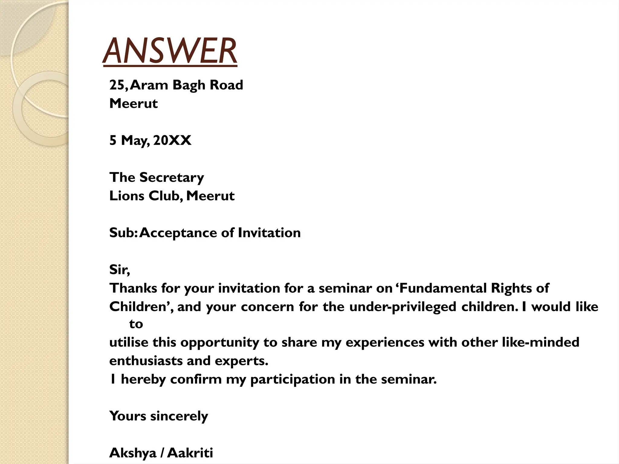 ANSWER
25,Aram Bagh Road
Meerut
5 May, 20XX
The Secretary
Lions Club, Meerut
Sub:Acceptance of Invitation
Sir,
Thanks for your invitation for a seminar on ‘Fundamental Rights of
Children’, and your concern for the under-privileged children. I would like
to
utilise this opportunity to share my experiences with other like-minded
enthusiasts and experts.
1 hereby confirm my participation in the seminar.
Yours sincerely
Akshya / Aakriti
 