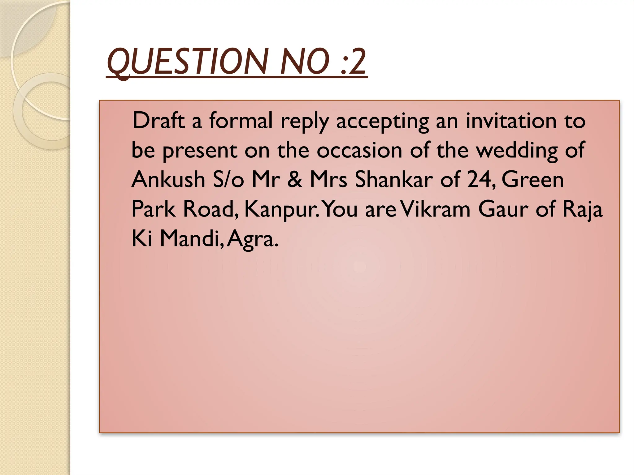 QUESTION NO :2
Draft a formal reply accepting an invitation to
be present on the occasion of the wedding of
Ankush S/o Mr & Mrs Shankar of 24, Green
Park Road, Kanpur.You areVikram Gaur of Raja
Ki Mandi,Agra.
 