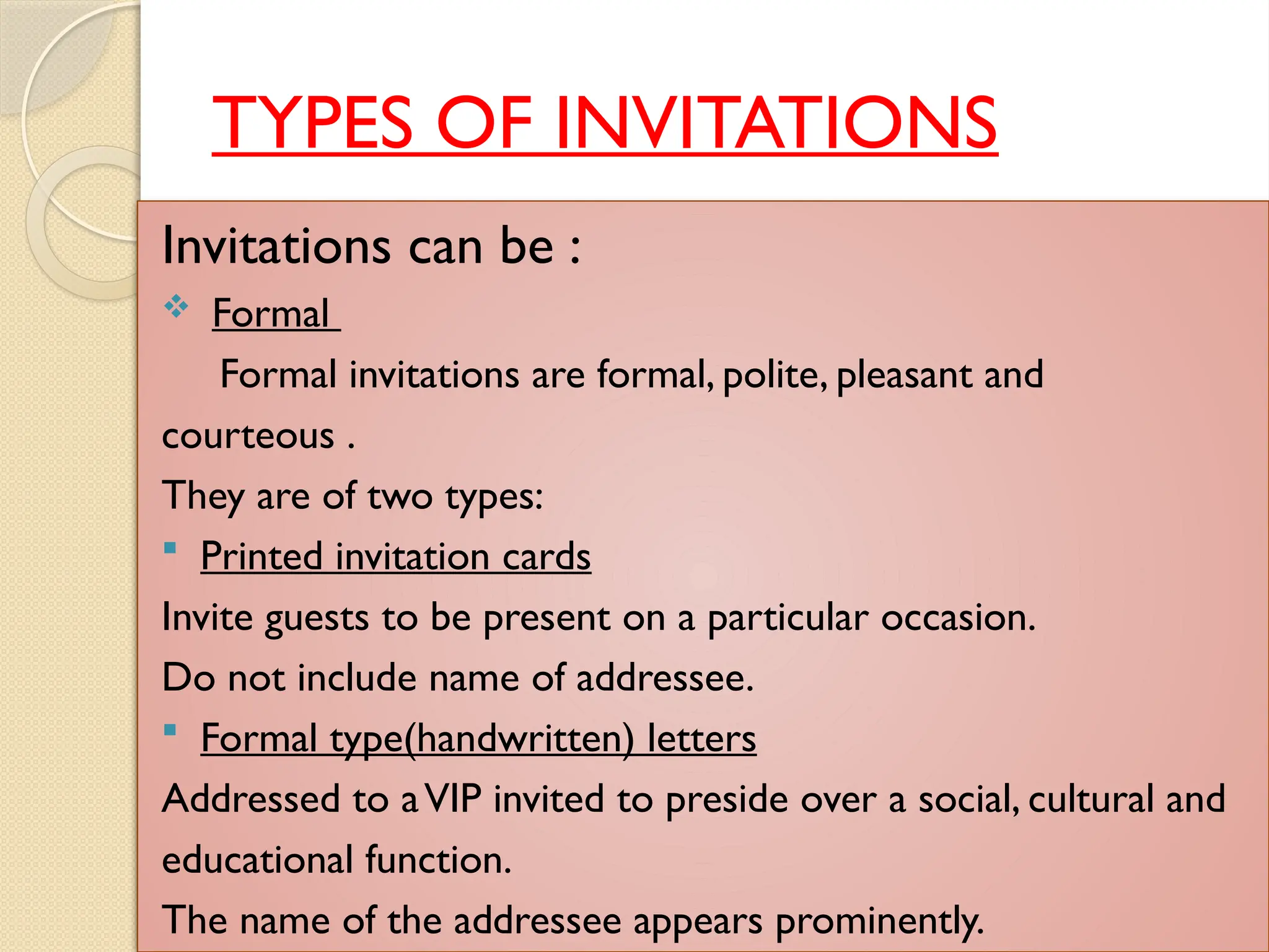 TYPES OF INVITATIONS
Invitations can be :
 Formal
Formal invitations are formal, polite, pleasant and
courteous .
They are of two types:
 Printed invitation cards
Invite guests to be present on a particular occasion.
Do not include name of addressee.
 Formal type(handwritten) letters
Addressed to aVIP invited to preside over a social, cultural and
educational function.
The name of the addressee appears prominently.
 