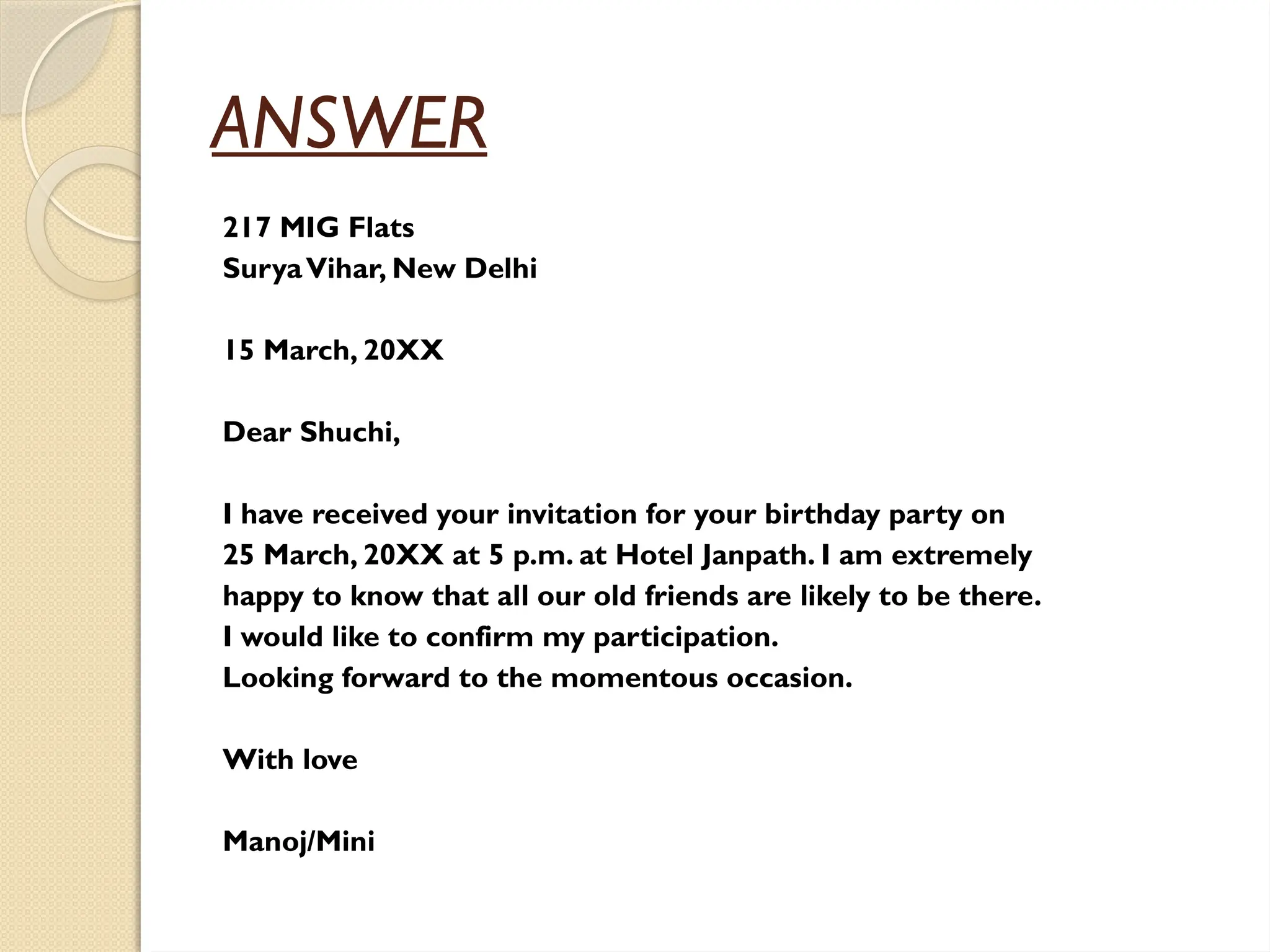 ANSWER
217 MIG Flats
SuryaVihar, New Delhi
15 March, 20XX
Dear Shuchi,
I have received your invitation for your birthday party on
25 March, 20XX at 5 p.m. at Hotel Janpath. I am extremely
happy to know that all our old friends are likely to be there.
I would like to confirm my participation.
Looking forward to the momentous occasion.
With love
Manoj/Mini
 