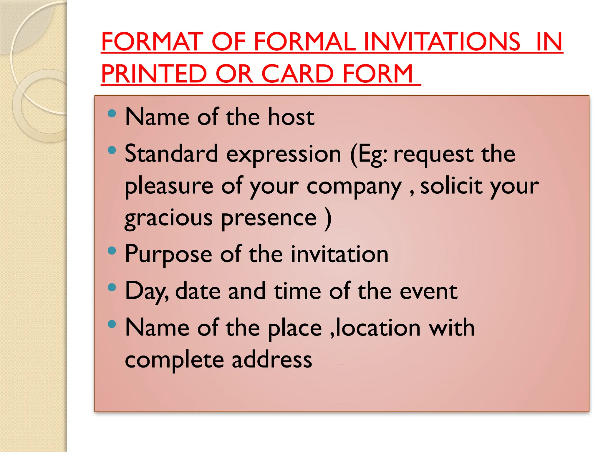 FORMAT OF FORMAL INVITATIONS IN
PRINTED OR CARD FORM
 Name of the host
 Standard expression (Eg: request the
pleasure of your company , solicit your
gracious presence )
 Purpose of the invitation
 Day, date and time of the event
 Name of the place ,location with
complete address
 