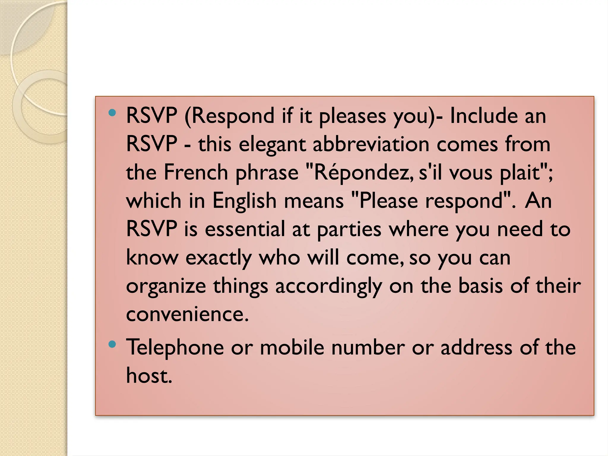  RSVP (Respond if it pleases you)- Include an
RSVP - this elegant abbreviation comes from
the French phrase "Répondez, s'il vous plait";
which in English means "Please respond". An
RSVP is essential at parties where you need to
know exactly who will come, so you can
organize things accordingly on the basis of their
convenience.
 Telephone or mobile number or address of the
host.
 