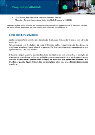 Proposta de Atividade
 Consicientização e Educação e turismo sustentável (ODS 12)
 Educação e Conscientização sobre Sustentabilidade Empresarial (ODS 12)
Importante: as áreas temáticas listadas, são exemplos que podem ser utilizados para a elaboração de seu projeto, mas você
não precisa se limitar a elas, desde que, a sua temática esteja relacionada com o ODS 4 ou 12.
Como escolher a atividade?
Você deverá escolher a temática para a realização da atividade de extensão de acordo com a área do
seu curso.
Por exemplo, se você é estudante do curso de Química, poderá realizar uma ação de extensão na
temática de Manejo de Produtos Químicos. Ou se você é do curso de Pedagogia, poderá realizar uma
ação na temática Educação Inclusiva.
O Quadro a seguir apresenta as áreas temáticas, os objetivos de cada uma delas, os exemplos de
atividades de extensão que podem ser realizadas, assim como a área do curso que é aderente a cada
temática. IMPORTANTE: apresentamos exemplos de atividades que podem ser realizadas, mas
orientamos que não fiquem limitados(as) aos exemplos e criem suas propostas com base em cada
referência.
 