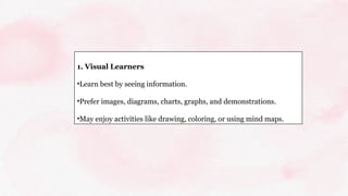 1. Visual Learners
•Learn best by seeing information.
•Prefer images, diagrams, charts, graphs, and demonstrations.
•May enjoy activities like drawing, coloring, or using mind maps.
 