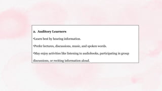 2. Auditory Learners
•Learn best by hearing information.
•Prefer lectures, discussions, music, and spoken words.
•May enjoy activities like listening to audiobooks, participating in group
discussions, or reciting information aloud.
 