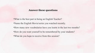 Answer these questions
•What is the best part in being an English Teacher?
•Name the English Movie/series you watched recently.
•How many new vocabularies have you learnt in the last two months?
•How do you want yourself to be remembered by your students?
•What do you hope to receive from this session?
 