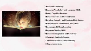 1.Enhances Knowledge
2.Improves Vocabulary and Language Skills
3.Boosts Cognitive Function
4.Enhances Focus and Concentration
5.Develops Empathy and Emotional Intelligence
6.Reduces Stress and Provides Relaxation
7.Encourages Lifelong Learning
8.Improves Writing Skills
9.Enhances Imagination and Creativity
10.Supports Academic Success
11.Promotes Cultural Understanding
12.Improves memory
 