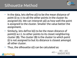 Silhouette Method
• In the data, lets define a(i) to be the mean distance of
point (i) w.r.t to all the other points in the cluster its
assigned (A). We can interpret a(i) as how well the point
is assigned to the cluster. Smaller the value better the
assignment.
• Similarly, lets define b(i) to be the mean distance of
point(i) w.r.t. to other points to its closet neighboring
cluster (B). The cluster (B) is the cluster to which point
(i) is not assigned to but its distance is closest amongst
all other cluster.
• Thus, the silhouette s(i) can be calculated as:
 
