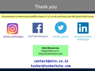 tushar@tusharkute.com
Thank you
This presentation is created using LibreOffice Impress 5.1.6.2, can be used freely as per GNU General Public License
Web Resources
http://mitu.co.in
http://tusharkute.com
/mITuSkillologies @mitu_group
contact@mitu.co.in
/company/mitu-
skillologies
 