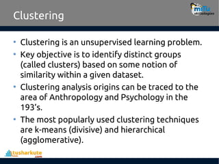 Clustering
• Clustering is an unsupervised learning problem.
• Key objective is to identify distinct groups
(called clusters) based on some notion of
similarity within a given dataset.
• Clustering analysis origins can be traced to the
area of Anthropology and Psychology in the
193’s.
• The most popularly used clustering techniques
are k-means (divisive) and hierarchical
(agglomerative).
 