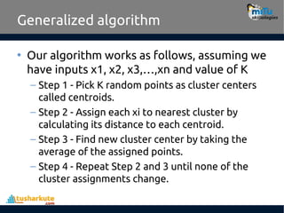Generalized algorithm
• Our algorithm works as follows, assuming we
have inputs x1, x2, x3,…,xn and value of K
– Step 1 - Pick K random points as cluster centers
called centroids.
– Step 2 - Assign each xi to nearest cluster by
calculating its distance to each centroid.
– Step 3 - Find new cluster center by taking the
average of the assigned points.
– Step 4 - Repeat Step 2 and 3 until none of the
cluster assignments change.
 