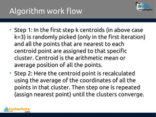 Algorithm work flow
• Step 1: In the first step k centroids (in above case
k=3) is randomly picked (only in the first iteration)
and all the points that are nearest to each
centroid point are assigned to that specific
cluster. Centroid is the arithmetic mean or
average position of all the points.
• Step 2: Here the centroid point is recalculated
using the average of the coordinates of all the
points in that cluster. Then step one is repeated
(assign nearest point) until the clusters converge.
 