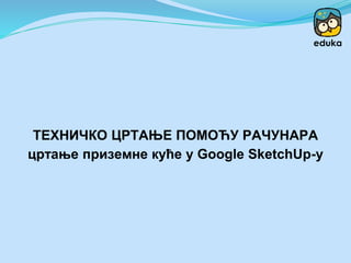 ТЕХНИЧКО ЦРТАЊЕ ПОМОЋУ РАЧУНАРА
цртање приземне куће у Google SketchUp-у
 