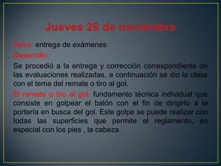 Tema: entrega de exámenes
Desarrollo:
Se procedió a la entrega y corrección correspondiente de
las evaluaciones realizadas, a continuación se dio la clase
con el tema del remate o tiro al gol.
El remate o tiro al gol: fundamento técnica individual que
consiste en golpear el balón con el fin de dirigirlo a la
portería en busca del gol. Este golpe se puede realizar con
todas las superficies que permite el reglamento, en
especial con los pies , la cabeza.

 