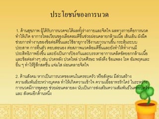ประโยชน์ของการนวด
1. ด้ านสุขภาพ ผู้ได้ รับการนวดจะได้ ผลทังร่างกายและจิตใจ ผลทางกายคือการนวด
                                          ้
ทาให้ เกิด อาการไหลเวียนของเลือดลมดีขึ ้นช่วยผ่อนคลายกล้ ามเนื ้อ เส้ นเอ็น ผังผืด
ช่วยการทางานของข้ อต่อดีขึ ้นและใช้ อายุการใช้ งานยาวนานขึ ้น กระตุ้นระบบ
ประสาท การตื่นตัว ตอบสอนอง ต่อสภาพแวดล้ อมดีขึ ้นและยังทาให้ ทางานมี
ประสิทธิภาพยิ่งขึ ้น และยังเป็ นการปองกันและบรรเทาอาการเคล็ดขัดยอกกล้ ามเนื ้อ
                                      ้
และข้ อต่อต่างๆ เช่น ปวดหลัง ปวดไหล่ ปวดศีรษะ หลังตึง ข้ อแพลง โรค อัมพฤตและ
อื่น ๆ ทาให้ ร้ ูสกสดชื่น แจ่มใส ผ่อนคลายจิตใจ
                  ึ
2. ด้ านสังคม หากเป็ นการนวดของคนในครอบครัว หรือสังคม มีส่วนสร้ าง
ความสัมพันธ์ระหว่างบุคคล ทาให้ เกิดความเข้ าใจ ความเอื ้ออาทรรักใคร่ ในระหว่าง
การนวดมีการพูดคุย ช่วยผ่อนคลายลง นับเป็ นการส่งเสริมความสัมพันธ์ในครอบครัว
และ สังคมอีกด้ านหนึง ่
 