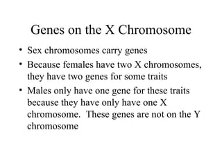 Genes on the X Chromosome
• Sex chromosomes carry genes
• Because females have two X chromosomes,
  they have two genes for some traits
• Males only have one gene for these traits
  because they have only have one X
  chromosome. These genes are not on the Y
  chromosome
 