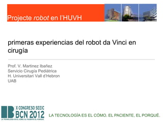 Projecte robot en l’HUVH


primeras experiencias del robot da Vinci en
cirugía

Prof. V. Martinez Ibañez
Servicio Cirugía Pediátrica
H. Universitari Vall d’Hebron
UAB




                      LA TECNOLOGÍA ES EL CÓMO. EL PACIENTE, EL PORQUÉ.
 
