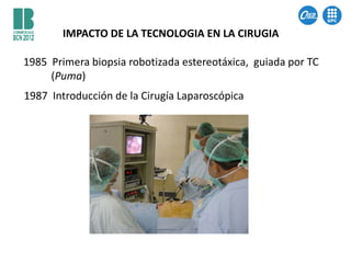 IMPACTO DE LA TECNOLOGIA EN LA CIRUGIA

1985 Primera biopsia robotizada estereotáxica, guiada por TC
     (Puma)
1987 Introducción de la Cirugía Laparoscópica
 