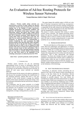 ISSN: 2277 – 9043
                               International Journal of Advanced Research in Computer Science and Electronics Engineering
                                                                                              Volume 1, Issue 5, July 2012

      An Evaluation of Ad-hoc Routing Protocols for
               Wireless Sensor Networks
                                            Tanuja Khurana, Sukhvir Singh, Nitin Goyal


                                                                             The major impacts the mobility makes in WSN are in the
        Abstract— Wireless mobile ad-hoc networks are                      area of Topology management and Energy management.
     characterized as network of nodes without any physical                When nodes keep moving its position, topology management
     connections. In these types of networks there is no fixed             is responsible for the node connectivity and routing of nodes
     topology due to the mobility of nodes, interference,                  to the sink. The energy management on the other hand deals
     multipath propagation, environmental conditions and
                                                                           with the management of limited energy resource.
     path loss. The purpose of this master thesis is to study,
     understand, analyze and discuss three mobile ad-hoc                   This project is mainly concerned with routing in mobile
     routing protocols DSDV, AODV and DSR out of which the                 wireless sensor networks. The limited processing power,
     first one is proactive protocols, which depends on the                battery life and loss of packets of the motes present many
     routing tables which are maintained at each node. The                 challenges when it comes to routing in these networks. This
     other two are reactive protocols, which find a route to a             work will look at several routing protocols to assess their
     destination on demand, whenever communication is                      suitability for use in mobile wireless sensor networks
     needed. Considering the same parameters the DSR
     protocol transfers more data than both AODV and DSDV                                II. PROBLEM DISCRIPTION
     protocols, but due to the fact that changes in paths are
     avoided the losses in AODV is less as compared to DSR                      The aims and objectives of this project are as follows:
     protocol. This work is to analyze the routing protocols for           Learn about the technologies and applications of wireless
     wireless networks based on their performance. This is                 sensor network. Understanding limitations of sensor network
     done theoretically as well as through simulation. Basically           in view of mobility & to evaluate protocols based on these
     what is to be done, to identify suitable routing protocols            limitations. Learn about the mobility impacts on routing.
     for use with WSN based on the limitations of the
                                                                           Analyze the routing protocols for wireless networks based on
     technology and propose an enhanced protocol for WSN.
                                                                           performance. This is done theoretically and through
        Index Terms— proactive protocols, reactive protocols.
                                                                           simulation. The thesis also includes the goal to generate a
                                                                           simulation environment that could be used as a platform for
                                                                           further studies within the area of wireless networks. This
                         I. INTRODUCTION                                   simulation environment is based on Network simulator 2.35.
                                                                           Identify suitable routing protocols for use with WSN based
   Wireless sensor networks [1] [2] are promising                          on the limitations of the technology.
unprecedented levels of access to information about the
physical world, in real time. Many areas of human activity
are starting to see the benefits of utilizing sensor networks. In                  III. WHY THIS PROBLEM IS CHOOSEN
almost all such cases, sensor networks are statically
                                                                              Networking, in particular wireless networking has an
deployed.
                                                                           interest of me. Due to this interest wireless networking was
One of the reasons for the sensors to be taken as stationary is            chosen as the base theme for the dissertation. Several
that because the assumption facilitates the simplification of              variations of this general theme were developed and
the clustering protocols, making them have a very low                      presented as possible projects. Two main themes are
overhead. It also avoids having to manage the mobility                     considered are routing and cluster head election in wireless
patterns of the sensors and allows saving more energy, since               networks. Both of them were considered in view of mobility,
the localization information that the network has to manage is             since mobility is one of the key challenging areas in WSN.
non-existent.                                                              After considering both these themes it was decided to look at
The evolutionary step for sensor networks is to handle                     routing. Mobile wireless sensor networks were eventually
mobility in all its forms. Mobility in wireless sensor networks            chosen as they have only been developed recently and the
has attracted a lot of attention in the recent years and has               protocols for these networks have not yet been standardized.
introduced unique challenges in aspects like resource                         Wireless computing is a rapidly emerging technology
management, coverage, routing protocols, security, etc.                    providing users with network connectivity without being
                                                                           gathered off of a wired network.

   Manuscript received July 20, 2012.
   Tanuja Khurana, Computer Science & Engineering Deptt.,N. C. College        IV. ANALYZING ROUTING PROTOCOL PERFORMANCE
of     Engineering,    Israna      (e-mail:tanujakhurana20@gamil.com).     Our focus is given to study whether mobility affects protocol
Panipat,India,
   Sukhvir Singh, Computer Science & Engineering Deptt.,N. C. College of
                                                                           performance or not. We have evaluated the performance of
Engineering,Israna.Panipat,India (e-mail: boora_s@yahoomail.com).          DSR, AODV and DSDV across deferent set of mobility
   Nitin Goyal, Computer Science & Engineering Deptt.,N. C. College of     models and observed that the mobility models may
Engineering,Israna.Panipat,India (e-mail: er.nitin29@gmail.com).

                                                                                                                                     27
                                                   All Rights Reserved © 2012 IJARCSEE
 