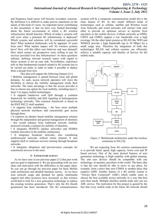 ISSN: 2278 – 1323
                      International Journal of Advanced Research in Computer Engineering & Technology
                                                                           Volume 1, Issue 5, July 2012

and frequency band issues will become secondary concerns.          systems will be a composite communication model this is the
By definition it is difficult to make precise statements on the    main feature of 4G. In this model different kinds of
nature of this kind of vision. An important factor contributing    technologies such as cellular, satellite and Wireless Local
to this uncertainty is that we have very limited knowledge         Area Networks and wired networks will interact with each
about the future environment in which a 4G wireless                other to provide an optimum service at anytime from
infrastructure should function. Which of today’s systems will      anywhere to the mobile devices. Cellular networks as GPRS,
still exist when a potential 4G infrastructure is deployed?        UMTS and CDMA support a low bandwidth over a high
Which systems and solutions will be considered successful          coverage. On the other hand systems as WLAN like WIFI and
then? What technical bottlenecks will be apparent 10 years         WIMAX provide a high bandwidth (up to 54 Mbps) for a
from now? What market impact will 3G wireless systems              small range area. Therefore the integration of both this
have? How will this affect user behavior and user demand?          technologies WLAN and cellular systems can efficiently
How much money are prospective users willing to pay for            achieve a suitable capacity and Quality of Service for the
services provided over this infrastructure? As these questions     mobile node.
indicate, defining relevant research topics with regard to
future systems is not an easy task. Nevertheless, experience
tells us that fundamental research related to 4G systems has to
be carried out today in order to make it possible to deploy
them a decade from now.
          This idea will support the following features [11]:
• Mobility management is spitted between local and global
domains. As such, access network operators will -have the
flexibility to choose the mobility management inside their
networks. The main advantage is that the access provider is
free to choose any option for local mobility, including layer 2,
layer 3 or legacy mobile technologies.
• It supports handovers with QoS through a common
framework for mobility and QoS signaling in heterogeneous
technology networks. This common framework is based on
the IEEE 802.21 draft standard.
• It supports host multihoming - the host owns multiple
physical network interfaces and concurrently gets access
through them.
• It explores an identity based mobility management solution
through the independent and general management of identities
- this would enhance from traditional network mobility
protocols towards a solution for mobility of identities.
• It integrates MANETs (ad-hoc networks) and NEMOs
(mobile networks) in the mobility architecture.
• It integrates broadcast networks, also considering
unidirectional networks without return channel. It also                     Figure 2: Mobilenode architecture under the wireless
supports QoS in multicast services running through broadcast                          extensions to NS [10].
networks.
• It integrates ubiquitous and pervasiveness concepts for                    We are expecting from 4G wireless communication
customized services to the users.                                  is to provide better speed, high capacity, lower cost and IP
                                                                   based services. One of the main desired features of next
                  II. LITERATURE SURVEY                            generation technology is High usability with global roaming.
   As we have seen in our previous paper [11] that past work       The end user devices should be compatible with any
and our goal to implement it. We are proceeding with our new       technology, at anytime, anywhere in the world. The basic idea
ideas and innovation with the difficulties in last paper ideas.    is that the user should be able to move to any place, for
So you can go through my previous paper for basic Mobile           example, from a place that uses CDMA to another place that
node architecture and detailed literature survey. As we have       employs GSM. Another feature of a 4G mobile system is
seen network usage and demand for speed, multimedia                "Always Best Connected" (ABC) which enable users to
support and other resources have increased, so that wireless       choose the best available access networks in a way that best
world had to look for a new generation technology to replace       suits their needs. Multiple interface mobile node only can use
the existing wireless generation. That’s why the 4G (fourth        ABC service. The motivation for this project is gained by the
generation) has been introduced. The 4G communications             fact that every mobile node in the future 4G network should




                                                                                                                              28

                                               All Rights Reserved © 2012 IJARCET
 