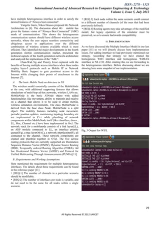 ISSN: 2278 – 1323
                      International Journal of Advanced Research in Computer Engineering & Technology
                                                                           Volume 1, Issue 5, July 2012

have multiple heterogeneous interface in order to satisfy the     • [REQ.3] Each node within the same scenario could connect
desired features of ―Always best connected‖.                      to a different number of channels (of the ones that had been
          Vangelis Gazis, Nikos Housos proposed 4G Network        previously defined).
Architecture in [6]. The discussion about 4G mobile has           • [REQ.4] Routing agents may take advantage of the modified
given the feature vision of ―Always Best Connected‖ (ABC)         model, but legacy operation of the simulator must be
mode of communication. This shows the heterogeneous               preserved, so as to ensure backwards compatibility.
communication system should have different wireless access
networks, where the user enjoys seamless connectivity and                               III. IMPLEMENTATION
ubiquitous access to applications over the different
combination of wireless systems available which is most           As we have discussed the Multiple Interface Model in our last
efficient. They identified the major developments in the fourth   paper [11] so we will directly discuss here implementation
generation mobile communication market, presented the             issues. For adding interface we had previously mentioned our
technical aspects of the fourth generation network architecture   strategy. According that strategy we have created the
and analyzed the implications of the ―ABC‖.                       homogenous WIFI interface and homogenous WIMAX
          Chan-Wah Ng and Thierry Ernst explored with the         interface in NS 2.30. After creating this we are forwarding to
benefits of having multiple access interfaces when these nodes    the heterogeneous interface. Before discussing about we are
employ layer-3 protocols such as Mobile IP or Network             showing here some snapshot of our implementation.
Mobility Basic Support to gain persistent access to the
Internet while changing their points of attachment to the
Internet [7].
 A.    The basic Mobile Node architecture in NS
  The wireless model essentially consists of the MobileNode
at the core, with additional supporting features that allows
simulations of multi-hop ad-hoc networks, wireless LANs etc.
MobileNode is the basic NSNode object with added
functionalities like movement, ability to transmit and receive
on a channel that allows it to be used to create mobile,
wireless simulation environments. The class MobileNode is
derived from the base class Node. MobileNode is a split
object. The mobility features including node movement,
periodic position updates, maintaining topology boundary etc
are implemented in C++ while plumbing of network
components within MobileNode itself (like classifiers, dmux ,
LL, Mac, Channel etc.) have been implemented in Otcl. The
network stack for a mobilenode consists of a link layer(LL),
an ARP module connected to LL, an interface priority              Fig. 3 Output For WIFI.
queue(IFq), a mac layer(MAC), a network interface(netIF), all
connected to the channel. These network components are
created and plumbed together in OTcl. The five ad-hoc
routing protocols that are currently supported are Destination
Sequence Distance Vector (DSDV), Dynamic Source Routing
(DSR), Temporally ordered Routing Algorithm (TORA), Ad
hoc On-demand Distance Vector (AODV) and Protocol for
Unified Multicasting Through Announcements (PUMA) [11].
 B .Requirements and Working Assumptions
Here mentioned the requirement for multiple heterogeneous
interfaces. The details about these requirements can be found
in the reference paper [11]
• [REQ.1] The number of channels in a particular scenario
should be modifiable.
• [REQ.2] The number of interfaces per node is variable, and
do not need to be the same for all nodes within a single
scenario.




                                                                                                                             29

                                               All Rights Reserved © 2012 IJARCET
 