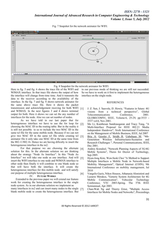 ISSN: 2278 – 1323
                     International Journal of Advanced Research in Computer Engineering & Technology
                                                                          Volume 1, Issue 5, July 2012

                                     Fig. 7 Snapshot for the network animator for WIFI.




                                         Fig. 8 Snapshot for the network animator for WIFI.
Here in fig. 5 and fig. 6 shows the trace file of the WIFI and in our previous mode of thinking we are still not succeeded.
WIMAX interface. In that trace file shows the output of how So we have to work on it first to implement the heterogeneous
the interface will change from time time. And it transmits the interface on the single node.
data to the receiver according to the availability of the
interface. In the fig. 7 and fig. 8 shows network animator for                           REFERENCES
the same above trace file. Here it shows the packet
transmission and acknowledgement receving for both WIFI [1] J. Z. Sun, J. Sauvola, D. Howie, ―Features in future: 4G
and WIMAX. In the next figures 3 and 4 shows terminal                   visions from a technical perspective‖, Global
output for both. Here it shows we can set the any number of             Telecommunications           Conference,         2001.
interfaces for the node. Also we can set number of nodes.               GLOBECOM'01, IEEE, Volume:6, 25-29, pp:3533 -
          As we have told in our last paper that for                    3537 vol.6, Nov.2001.
heterogeneous interface we have to use the for loop for [2] Mo Li, Kumbesan Sandrasegaran and Tracy Tung, "A
choosing the MAC ID in the routing table. But in the reality it         Multi-Interface Proposal for IEEE 802.21 Media
is still not possible to us to include the two MAC ID in the            Independent Handover", Sixth International Conference
same tcl file for the same mobile node. Because if we can not           on the Management of Mobile Business, IEEE, Jul 2007
give two MAC ID in the same tcl file while creating tcl [3] Bria A, Gessler F, Stridh R, Unbehaun M, "4th-
animator file it only take one MAC ID at the same time from             Generation Wireless Infrastructures-Scenarios and
the 802.11/802.16. Hence we are having dificulty to insert the          Research Challenges ", Personal Communications, IEEE,
heterogeneous interface in the ns2.                                     Dec 2001.
          For that purpose we are choosing the alternate [4] Andrey Krendzel, "Network Planning Aspects of 3G/4G
solution for this. In the alternate solution we are thinking            Mobile Systems", Thesis for Doctor of Technology,
about the strategy ―Node As Interface‖. In this ―Node As                Sep.2005.
Interface‖ we will take one node as one interface. And will [5] Hyun-Jong Kim, Won-Seok Choi "A Method to Support
insert the WIFI interface to one node and WIMAX interface to            Multiple Interfaces a Mobile Node in Network-based
other node then finally it will combine to one blank node so            Mobility Management", Optical Internet (COIN), 9th
that will have both the interface. It will create the                   International Conference on mobility management, Jul
heterogeneous interface for this mobile node and will satisfy           2010
our purpose of multiple heterogeneous interface.                  [6] Vangelis Gazis, Nikos Housos, Athanasia Alonistioti and
                   IV.    FUTURE WORKS                                  Lazaros Merakos, "Generic System Architecture for 4G
     Extended to the previous paper we will extend our feature          Mobile Communication", Vehicular Technology
work for creating the heterogeneous interface in the single             Conference, VTC 2003-Spring. The 57th IEEE
node system. As in our alternate solution we implement as               Semiannual, Apr 2003.
many interfaces in ns2 and can insert many nodes to the single [7] Chan-Wah Ng and Thierry Ernst, "Multiple Access
blank mobile node to create the heterogeneous interface. But            Interfaces for Mobile Nodes and Networks", Proceedings.

                                                                                                                           31

                                              All Rights Reserved © 2012 IJARCET
 