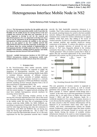 ISSN: 2278 – 1323
                       International Journal of Advanced Research in Computer Engineering & Technology
                                                                            Volume 1, Issue 5, July 2012


         Heterogeneous Interface Mobile Node in NS2

                                     Sachin Dattatraya Patil, Varshapriya Jyotinagar



Abstract- The heterogeneous interface for the mobile node is the     provide the high bandwidth connection whenever it is
key feature for the next generation mobile world. It provides the    available. That’s why wireless accessing devices should have
flexibility for the mobile devices for moving devices to the next    the network switching features for switch to the best available
available best network for high data rate connection. So it is       network. Adding to the existing public networks, some private
firstly important to develop in ns2 for the research and             institutions have created the wireless infrastructure to support
educational purposes. It is very important to develop it in ns2 so
that we can do experiment on the heterogeneous interface. The
                                                                     mobility within their areas, thus adding to the access of
heterogeneous interface provides the mobility to the networks        wireless networks. So that we will required the guarantee end-
that is we can connect to any best available network like            user terminal mobility and maintain always-on session
WIFI/WIMAX/UMTS for fast data connection. In this paper we           connections to the Internet. To achieve this objective, we will
will discuss about the various methods of implementation for         require the automatic selection of network for end user
heterogeneous interface of mobile node in ns2. Here we will show     devices. A ―hot‖ item, frequently debated in the wireless
multiple WIFI interface, multiple WIMAX interface and finally        community these days, is whether there is such a thing as a
heterogeneous interface between WIFI and WIMAX.                      ―fourth generation‖ (4G) of wireless systems that is likely to
                                                                     appear after the successful deployment of the current third-
Keywords—multiple heterogeneous interfaces in NS2, WIFI and          generation (3G) systems, say five to ten years from now.
WIMAX heterogeneous interface, heterogeneous mobile node,
multiple interfaces in ns2, mobile node for always best connected.



                      I. INTRODUCTION
In the Next-Generation (NG) mobile networks, hybrid
network switching techniques are expected to enable the
integration of heterogeneous networks, e.g. WIFI and
WIMAX. In the hybrid network switching Mobile Node (MN)
is switched between networks of different wireless
technologies, or between networks of multiple operators.
Figure 1 illustrates the procedures involved in a network
switching in the integration of WIFI and WIMAX. Generally,
network switching involves network selection from a list of                Fig.1 Switching Network from WIFIWIMAX.
discovered Point of Attachments (POA). The
Mobile Node’s (MN) association with newly selected                   This new generation of wireless systems is supposed to
interface can be established while keeping an ongoing session        complement and replace 3G systems, as well as second-
with the current interface. To support network switching, MN         generation (2G) systems that have already been in use for
must have multiple heterogeneous network interfaces for              about a decade. A ―classic‖ approach would design such a
accessing various networks.                                          ―system‖ in the same way as previous generations of wireless
          Now a days accessing wireless services in the              systems, that is, yet again focus on higher data rates (now
moving life is become important part of life. Due to this social     beyond 2 Mb/s) and find new frequency bands for a
new researches and business strategies has a fast development        worldwide standard [1]. For a number of reasons, however, it
in the mobile world. We have lots of technologies in the             is not obvious that the roadmap is this straightforward. One of
wireless world like GSM, GPRS, 3G, WIFI, WIMAX, etc.                 the main concerns is that 4G wireless infrastructures will be
according to requirement of bandwidth. Mostly WAN network            deployed in an environment where many other types of
used for wide range but having slow data rate connection in          wireless, and wired, communications systems are already
contradictory with WIFI and WIMAX they are having less               present. Furthermore, some people argue that future wireless
range but having high bandwidth rate. But in today’s life            communications will become focused on services and user
everyone wants the high bandwidth network. So it is the main         needs, thereby forcing the mixture of available wireless
requirement for the next generation network that it should           infrastructure elements to be used in a more transparent way.
                                                                     In that case, the previously so important air interface standard




                                                                                                                                  27

                                                 All Rights Reserved © 2012 IJARCET
 
