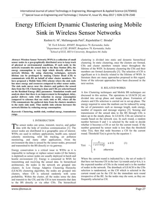 International Journal of Latest Technology in Engineering, Management & Applied Science (IJLTEMAS)
1st
Special Issue on Engineering and Technology | Volume VI, Issue VS, May 2017 | ISSN 2278-2540
www.ijltemas.in Page 27
Energy Efficient Dynamic Clustering using Mobile
Sink in Wireless Sensor Networks
Rashmi G. M1
, Mallanagouda Patil2
, Rajashekhar C. Biradar3
1
M. Tech Scholar, BNMIT, Bengaluru-70, Karnataka, India
2
Department of CSE, BNMIT, Bengaluru-70, Karnataka, India
3
School of ECE, REVA University, Bengaluru-64, India
Abstract: Wireless Sensor Network (WSN) is a collection of small
sensor nodes in a geo-graphically distributed area to keep track
of physical or environmental conditions. If each node in the
network transmits the sensed data to the Base Station (BS), the
energy consumption is very high which directly affects the
network lifetime. By using clustering techniques, network
lifetime can be prolonged by making Cluster Head (CH) to
communicate with BS on behalf of other cluster members. We
have proposed a Mobile Sink (MS) scheme where the sink node
has more energy and resources compared to other sensor nodes.
The sink node moves near the clusters and gathers the sensed
data from the CH. Clustering is done and CHs are selected based
on the Residual Energy (RE) parameter. Simulation results and
analysis show that there is an improvement in throughput, delay,
packet delivery ratio with reduction in energy consumption
compared to schemes that use static sink or BS, where all the
CHs communicate the gathered data from the clusters members
to the static sink node. Thus mobile sink scheme increases the
network lifetime by reducing energy consumption.
Keywords: Clustering, mobile sink, residual energy, transmission
range.
I. INTRODUCTION
he sensor nodes can sense, transmit, receive, and gather
data with the help of wireless communication [1]. The
sensor nodes are distributed in a geographic area of interest.
WSNs are used in military applications, health care, natural
calamity monitoring, wild life tracking, air pollution
monitoring, and many other applications. From the
environment the data is sensed by the sensor nodes, processed
and transmitted to the BS directly or via gateway.
Energy conservation is a critical issue in WSNs as it is
impossible to recharge or replace sensor nodes (if the battery
is depleted) as sensor nodes are usually deployed in harsh and
hostile environment [2]. Energy is consumed in WSN for
transmitting and receiving the sensed data. In hierarchical
architecture, the nodes in the network are grouped into
clusters. In Low Energy Adaptive Clustering Hierarchy
(LEACH) clustering algorithm, the nodes are grouped into
clusters, where CH is selected randomly with some
probability. Within the cluster, all the nodes sense the data
and transmit to the CH, and the CH in turn transmits that data
to the BS directly or via other CHs. The hierarchical
clustering is divided into static and dynamic hierarchical
clustering. In static clustering, once the clusters are formed,
CHs and cluster members remain intact throughout the
lifetime of the WSN. In dynamic clustering the CHs and their
members are formed dynamically [3]. The selection of CH is
significant as it is directly related to the lifetime of WSN. In
literature there are many approaches proposed in this regard.
Some of the relevant approaches have been discussed in the
next section.
II. RELATED WORKS
A few Clustering techniques and Mobile BS techniques are
discussed in this section. The operations in LEACH [4] are
divided into set-up phase and steady phase. Formation of
clusters and CHs selection is carried out in set-up phase. The
energy required to sense the medium can be reduced by using
the set of parameters such as message length, node energy,
number of requests and message urgency [5]. Sensing and
transmission of the sensed data to the BS through CHs is
taken up in the steady phase. In LEACH, CHs are selected in
rounds based on the network size. In each round, a random
number between 0 and 1 is selected by the node to decide
whether it becomes a CH or not for the current round. If the
number generated by sensor node is less than the threshold
value T(n), then that node becomes a CH for the current
round. Threshold T(n) is given by the equation 1:
n G (1)
0 otherwise
Where the current round is indicated by r, the set of nodes G
that have not become CH in the last 1/p rounds and p=k/n, k is
the expected number of CHs in the round and n is the number
of nodes in the network. The drawback of LEACH is the CHs
selection is randomized, so the CH which is selected in the
current round can be the CH for the immediate next round
irrespective of the RE. So the nodes may die soon, as they are
frequently selected as CH.
T
T(n) =
 