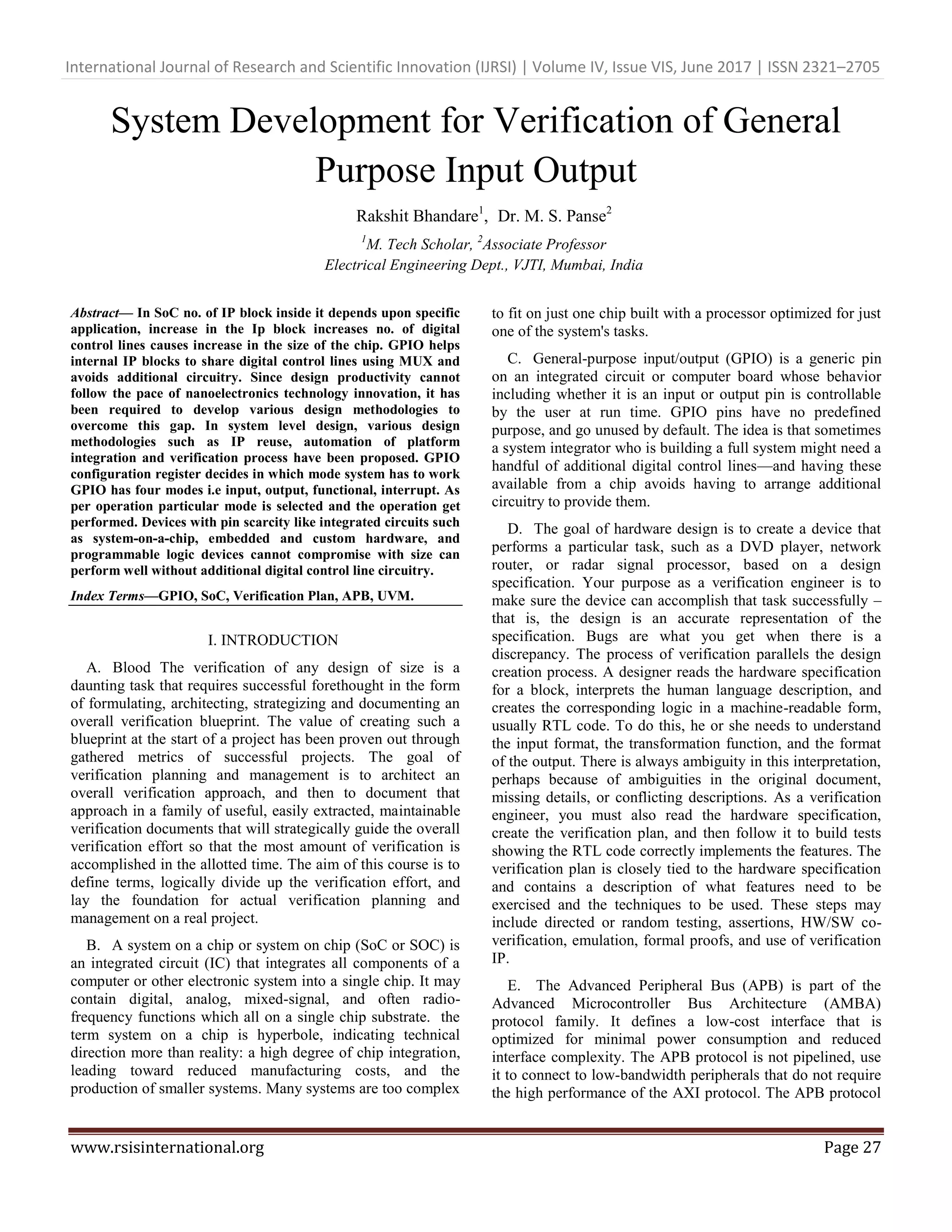 International Journal of Research and Scientific Innovation (IJRSI) | Volume IV, Issue VIS, June 2017 | ISSN 2321–2705 www.rsisinternational.org Page 27 System Development for Verification of General Purpose Input Output Rakshit Bhandare1 , Dr. M. S. Panse2 1 M. Tech Scholar, 2 Associate Professor Electrical Engineering Dept., VJTI, Mumbai, India Abstract— In SoC no. of IP block inside it depends upon specific application, increase in the Ip block increases no. of digital control lines causes increase in the size of the chip. GPIO helps internal IP blocks to share digital control lines using MUX and avoids additional circuitry. Since design productivity cannot follow the pace of nanoelectronics technology innovation, it has been required to develop various design methodologies to overcome this gap. In system level design, various design methodologies such as IP reuse, automation of platform integration and verification process have been proposed. GPIO configuration register decides in which mode system has to work GPIO has four modes i.e input, output, functional, interrupt. As per operation particular mode is selected and the operation get performed. Devices with pin scarcity like integrated circuits such as system-on-a-chip, embedded and custom hardware, and programmable logic devices cannot compromise with size can perform well without additional digital control line circuitry. Index Terms—GPIO, SoC, Verification Plan, APB, UVM. I. INTRODUCTION A. Blood The verification of any design of size is a daunting task that requires successful forethought in the form of formulating, architecting, strategizing and documenting an overall verification blueprint. The value of creating such a blueprint at the start of a project has been proven out through gathered metrics of successful projects. The goal of verification planning and management is to architect an overall verification approach, and then to document that approach in a family of useful, easily extracted, maintainable verification documents that will strategically guide the overall verification effort so that the most amount of verification is accomplished in the allotted time. The aim of this course is to define terms, logically divide up the verification effort, and lay the foundation for actual verification planning and management on a real project. B. A system on a chip or system on chip (SoC or SOC) is an integrated circuit (IC) that integrates all components of a computer or other electronic system into a single chip. It may contain digital, analog, mixed-signal, and often radio- frequency functions which all on a single chip substrate. the term system on a chip is hyperbole, indicating technical direction more than reality: a high degree of chip integration, leading toward reduced manufacturing costs, and the production of smaller systems. Many systems are too complex to fit on just one chip built with a processor optimized for just one of the system's tasks. C. General-purpose input/output (GPIO) is a generic pin on an integrated circuit or computer board whose behavior including whether it is an input or output pin is controllable by the user at run time. GPIO pins have no predefined purpose, and go unused by default. The idea is that sometimes a system integrator who is building a full system might need a handful of additional digital control lines—and having these available from a chip avoids having to arrange additional circuitry to provide them. D. The goal of hardware design is to create a device that performs a particular task, such as a DVD player, network router, or radar signal processor, based on a design specification. Your purpose as a verification engineer is to make sure the device can accomplish that task successfully – that is, the design is an accurate representation of the specification. Bugs are what you get when there is a discrepancy. The process of verification parallels the design creation process. A designer reads the hardware specification for a block, interprets the human language description, and creates the corresponding logic in a machine-readable form, usually RTL code. To do this, he or she needs to understand the input format, the transformation function, and the format of the output. There is always ambiguity in this interpretation, perhaps because of ambiguities in the original document, missing details, or conflicting descriptions. As a verification engineer, you must also read the hardware specification, create the verification plan, and then follow it to build tests showing the RTL code correctly implements the features. The verification plan is closely tied to the hardware specification and contains a description of what features need to be exercised and the techniques to be used. These steps may include directed or random testing, assertions, HW/SW co- verification, emulation, formal proofs, and use of verification IP. E. The Advanced Peripheral Bus (APB) is part of the Advanced Microcontroller Bus Architecture (AMBA) protocol family. It defines a low-cost interface that is optimized for minimal power consumption and reduced interface complexity. The APB protocol is not pipelined, use it to connect to low-bandwidth peripherals that do not require the high performance of the AXI protocol. The APB protocol 